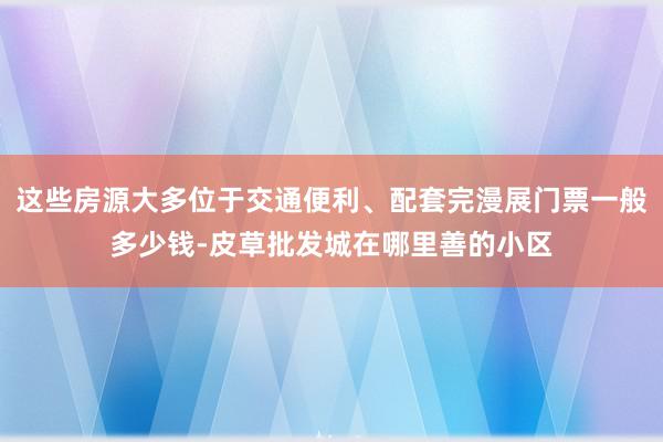 这些房源大多位于交通便利、配套完漫展门票一般多少钱-皮草批发城在哪里善的小区