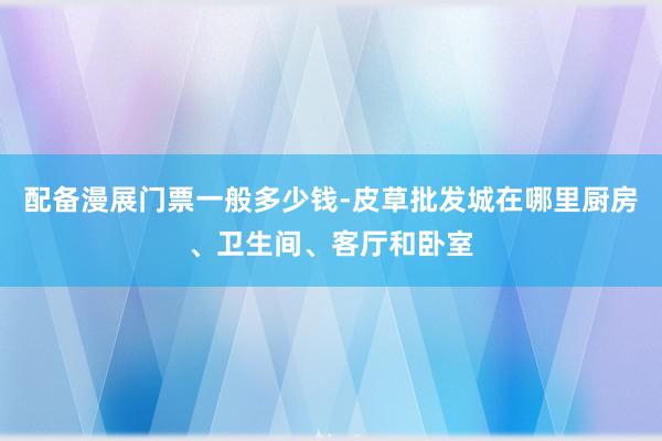 配备漫展门票一般多少钱-皮草批发城在哪里厨房、卫生间、客厅和卧室